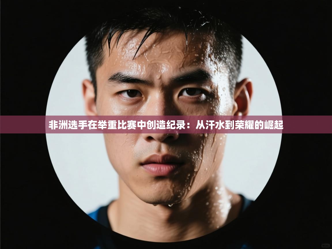 非洲选手在举重比赛中创造纪录：从汗水到荣耀的崛起  第2张